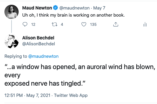 My tweet: "Uh oh, I think my brain is working on another book." Alison Bechdel's reply: “…a window has opened, an auroral wind has blown, every exposed nerve has tingled.”
