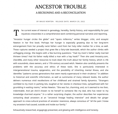Starred Kirkus Review of Ancestor Trouble reads:he current wave of interest in genealogy, heredity, family history, and responsibility for past injustices crescendos in a comprehensive work combining personal narrative and reporting. "Ancestor hunger circles the globe” and “spans millennia,” writes blogger, critic, and essayist Newton in her first book. Perhaps her hunger is especially gnawing due to her long-term estrangement from her proudly racist father—and from her holy roller mother for a time, as well. These ruptures seeded a project that grew like a fairy-tale beanstalk, which the author climbs with unflagging energy. She begins with a few burning questions: "Had my mom's father really married thirteen times? Had his father really killed a man with a hay hook?” Then she used Ancestry.com, 23andMe, and many other resources to track down the truth about her family history, which is rife with scoundrels, slave owners, and a 17th-century accused witch. Newton also carefully presents the problems with the accuracy and ethics of these tools. She is particularly interested in intergenerational trauma, epigenetics, and the possibility of inheriting mental illness, and she identifies "patterns across generations that seem nearly supernatural in their virulence." In addition to historical and scientific information, as well as summaries of many relevant books, the author delivers numerous vivid recollections of her childhood and strained family dynamics. “Strangers confided to my mom in parking lots, laughed at her stories in checkout lines, sympathized with her grumbling in waiting rooms,” writes Newton. “She was fun, charming, and, so it seemed to me then, indomitable. And yet she’d chosen to tie herself to someone like my dad, who has never to my knowledge charmed anyone.” In a rather surprising chapter, the author describes her experiences contacting dead ancestors at an "ancestral lineage healing intensive” and details her ginger approach to cross-cultural practices of ancestor reverence, always conscious of "all the pain I knew my ancestors had caused, outside and inside our family." Exhaustively researched, engagingly presented, and glowing with intelligence and honesty.