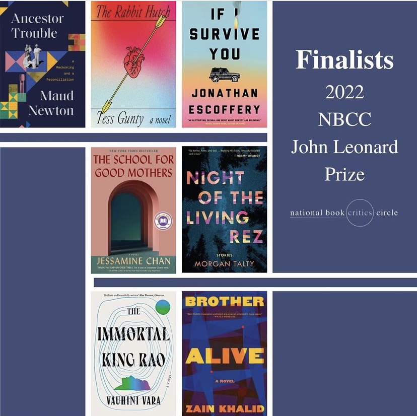 Image reads Finalists 2022 NBCC Johne Leonard Prize National Book Critics Circle and includes images of the following books: Jessamine Chan, The School for Good Mothers (S&S/Marysue Rucci Books); Jonathan Escoffery, If I Survive You (MCD/Farrar, Straus and Giroux); Tess Gunty, The Rabbit Hutch (Knopf); Zain Khalid, Brother Alive (Grove); Maud Newton, Ancestor Trouble (Random House); Morgan Talty, Night of the Living Rez (Tin House); Vauhini Vara, The Immortal King Rao (Norton)