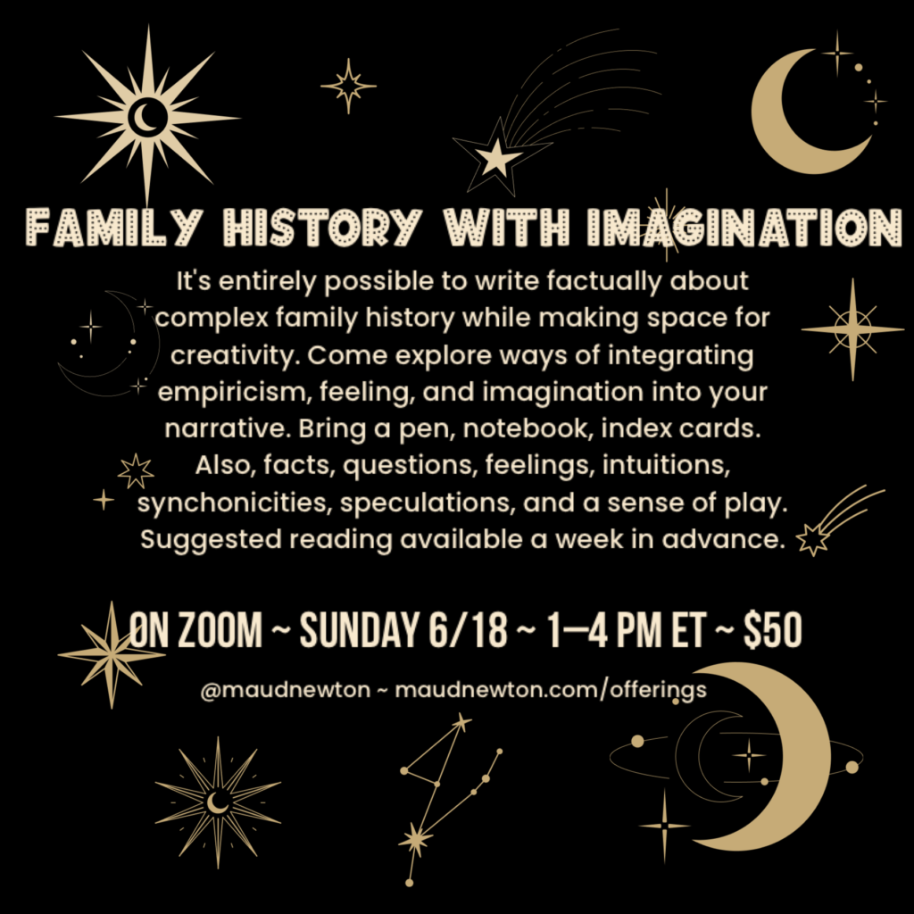 Image reads Family History with Imagination It's entirely possible to write factually about complex family history while making space for creativity. Come explore ways of integrating empiricism, feeling, and imagination into your narrative. Bring a pen, notebook, index cards. Also, facts, questions, feelings, intuitions, speculations, and a sense of play. Suggested reading available a week in advance. On Zoom ~ Sunday 6/18 ~ 1-4 PM ET ~ $50 @maudnewton ~ maudnewton.com/offerings