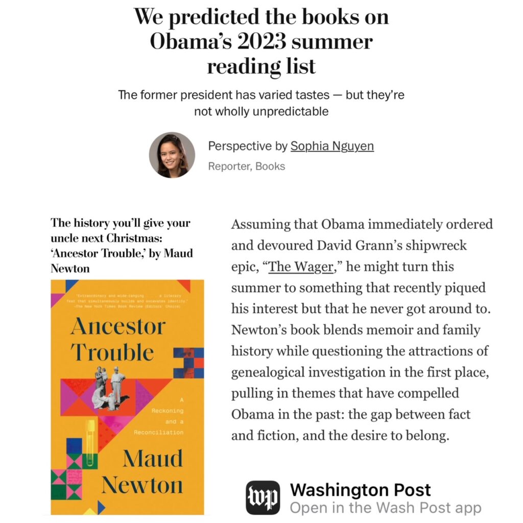 Image reads We predicted the books on Obama’s 2023 summer reading listThe former president has varied tastes — but they’re not wholly unpredictablePerspective by Sophia NguyenReporter, BooksThe history you’ll give your uncle next Christmas: ‘Ancestor Trouble,’ by Maud NewtonAssuming that Obama immediately ordered and devoured David Grann’s shipwreck epic, “The Wager,” he might turn this summer to something that recently piqued his interest but that he never got around to. Newton’s book blends memoir and family history while questioning the attractions of genealogical investigation in the first place, pulling in themes that have compelled Obama in the past: the gap between fact and fiction, and the desire to belong.Washington Post