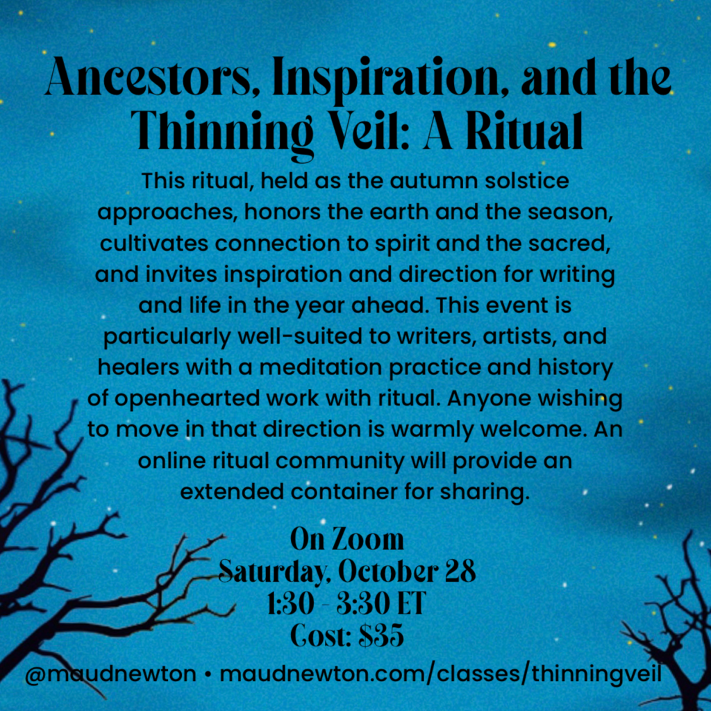 Image shows bare tree branches against a cloudy dark blue night sky. It reads: Ancestors, Inspiration, and the Thinning Veil: A Ritual This ritual, held as the autumn solstice approaches, honors the earth and the season, cultivates connection to spirit and the sacred, and invites inspiration and direction for writing and life in the year ahead. This event is particularly well-suited to writers, artists and healers with a meditation practice and history of openhearted work with ritual. Anyone wishing to move in that direction is warmly welcome. An online ritual community will provide an extended container for sharing. On Zoom Saturday, October 28 1:30 - 3:30 ET Cost: $35 @maudnewton maudnewton.com/classes/thinningveil