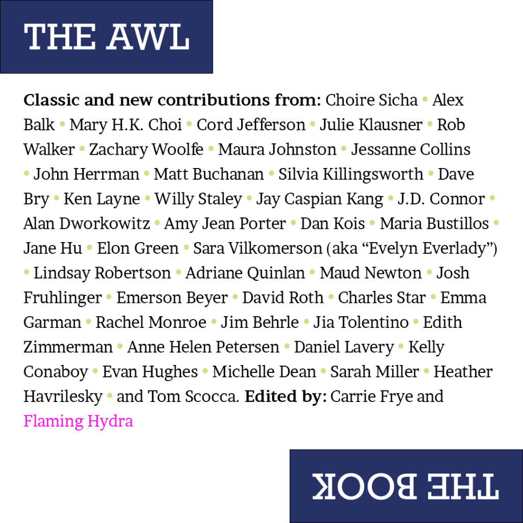 Classic and new contributions from: Choire Sicha • Alex Balk • Mary H.K. Choi • Cord Jefferson • Julie Klausner • Rob Walker • Zachary Woolfe • Maura Johnston • Jessanne Collins • John Herrman • Matt Buchanan • Silvia Killingsworth • Dave Bry • Ken Layne • Willy Staley • Jay Caspian Kang • J.D. Connor • Alan Dworkowitz • Amy Jean Porter • Dan Kois • Maria Bustillos • Jane Hu • Elon Green • Sara Vilkomerson (aka “Evelyn Everlady”)  • Lindsay Robertson • Adriane Quinlan • Maud Newton • Josh Fruhlinger • Emerson Beyer • David Roth • Charles Star • Emma Garman • Rachel Monroe • Jim Behrle • Jia Tolentino • Edith Zimmerman • Anne Helen Petersen • Daniel Lavery • Kelly Conaboy • Evan Hughes • Michelle Dean • Sarah Miller • Heather Havrilesky • and Tom Scocca. Edited by: Carrie Frye and Flaming Hydra 