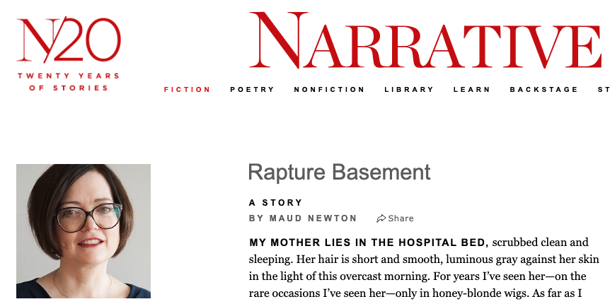 Image shows the Narrative Magazine website header, a photo of Maud Newton, and the first few sentences of her short story, Rapture Basement, which read as follows: My mother lies in the hospital bed, scrubbed clean and sleeping. Her hair is short and smooth, luminous gray against her skin in the light of this overcast morning. For years I’ve seen her—on the rare occasions I’ve seen her—only in honey-blonde wigs. As far as I